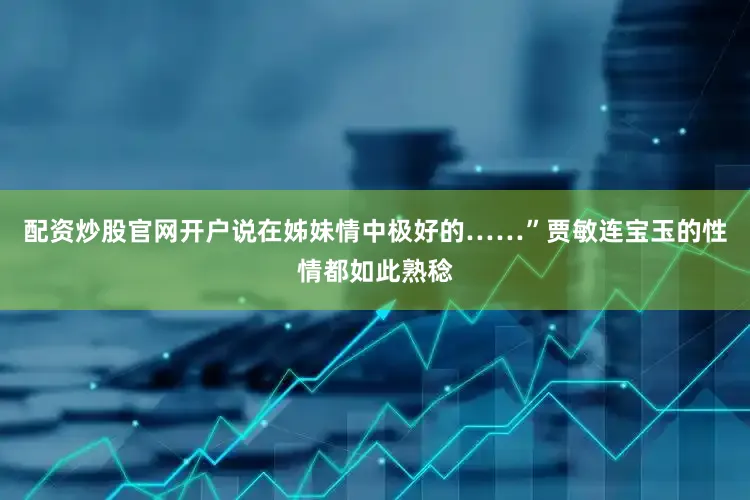 配资炒股官网开户说在姊妹情中极好的……”贾敏连宝玉的性情都如此熟稔