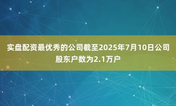 实盘配资最优秀的公司截至2025年7月10日公司股东户数为2.1万户