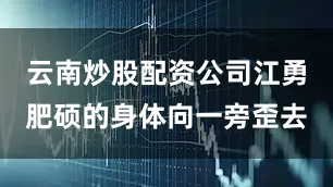 云南炒股配资公司江勇肥硕的身体向一旁歪去