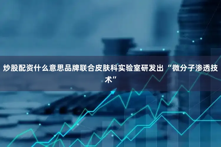 炒股配资什么意思品牌联合皮肤科实验室研发出 “微分子渗透技术”