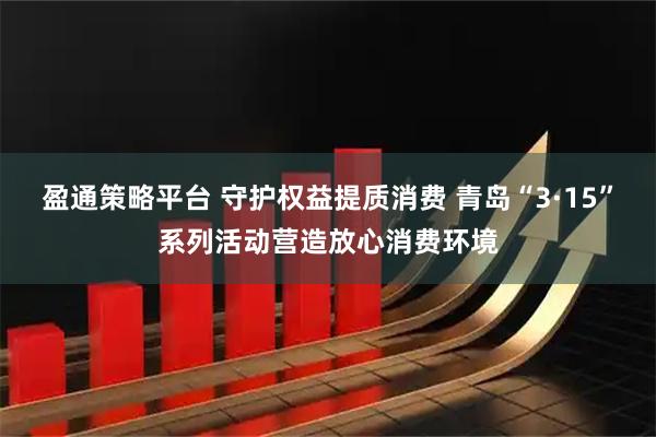 盈通策略平台 守护权益提质消费 青岛“3·15”系列活动营造放心消费环境