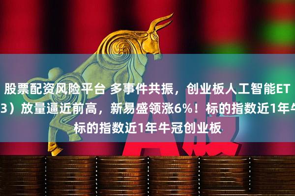 股票配资风险平台 多事件共振，创业板人工智能ETF（159363）放量逼近前高，新易盛领涨6%！标的指数近1年牛冠创业板
