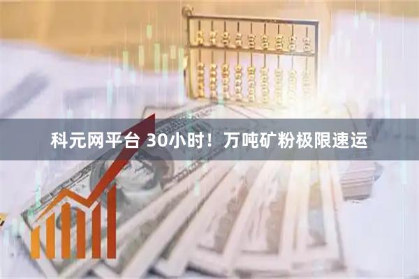 科元网平台 30小时！万吨矿粉极限速运