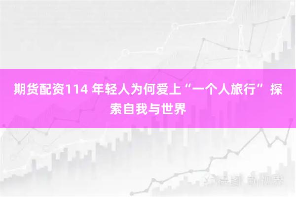 期货配资114 年轻人为何爱上“一个人旅行” 探索自我与世界