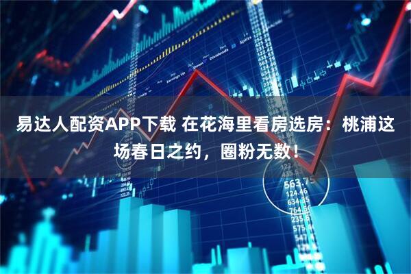 易达人配资APP下载 在花海里看房选房：桃浦这场春日之约，圈粉无数！