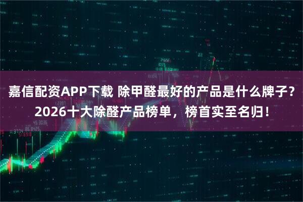 嘉信配资APP下载 除甲醛最好的产品是什么牌子？2026十大除醛产品榜单，榜首实至名归！