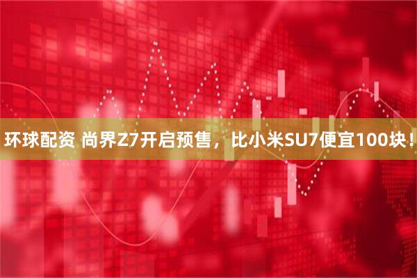 环球配资 尚界Z7开启预售，比小米SU7便宜100块！
