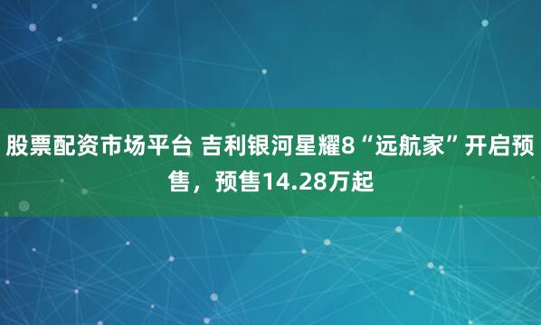股票配资市场平台 吉利银河星耀8“远航家”开启预售，预售14.28万起
