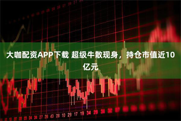 大咖配资APP下载 超级牛散现身，持仓市值近10亿元