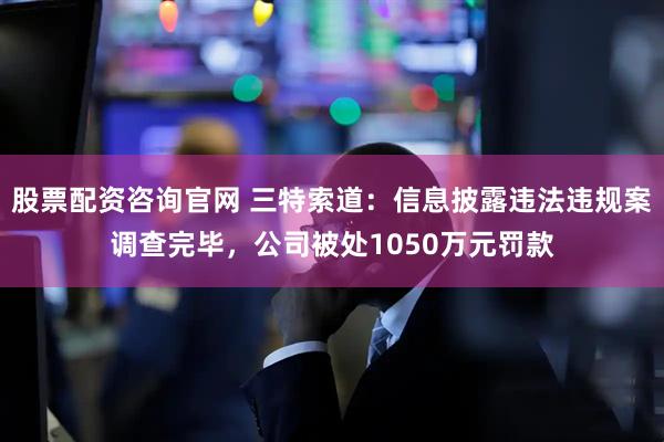 股票配资咨询官网 三特索道：信息披露违法违规案调查完毕，公司被处1050万元罚款