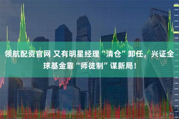 领航配资官网 又有明星经理“清仓”卸任，兴证全球基金靠“师徒制”谋新局！