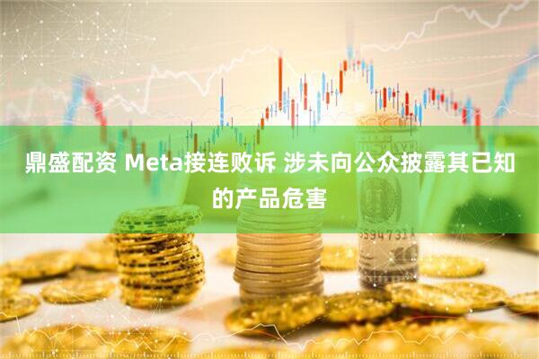 鼎盛配资 Meta接连败诉 涉未向公众披露其已知的产品危害