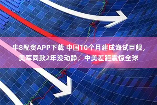 牛8配资APP下载 中国10个月建成海试巨舰，美军同款2年没动静，中美差距震惊全球
