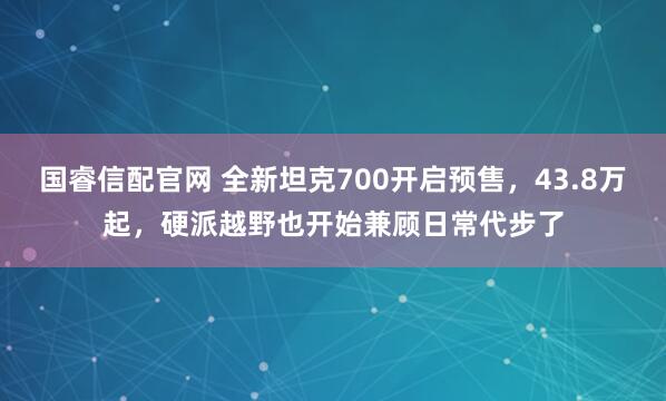 国睿信配官网 全新坦克700开启预售，43.8万起，硬派越野也开始兼顾日常代步了