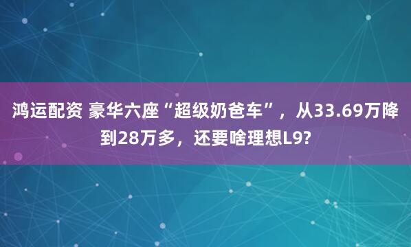 鸿运配资 豪华六座“超级奶爸车”，从33.69万降到28万多，还要啥理想L9?
