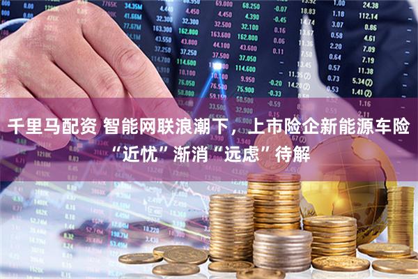 千里马配资 智能网联浪潮下，上市险企新能源车险“近忧”渐消“远虑”待解