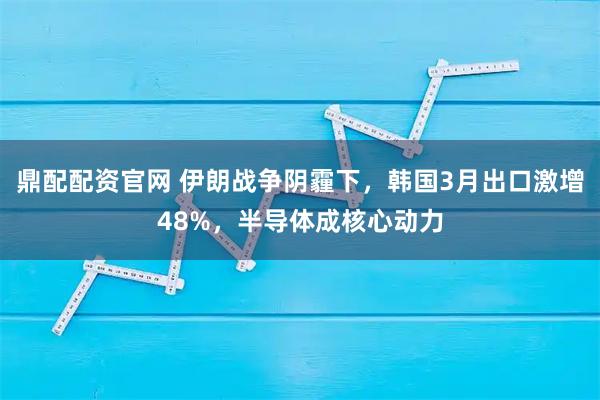 鼎配配资官网 伊朗战争阴霾下，韩国3月出口激增48%，半导体成核心动力