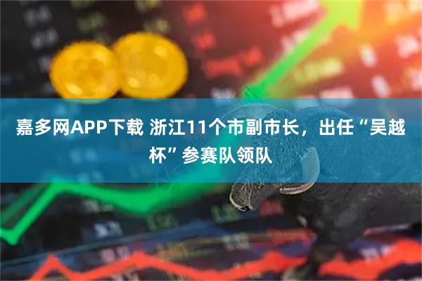 嘉多网APP下载 浙江11个市副市长，出任“吴越杯”参赛队领队
