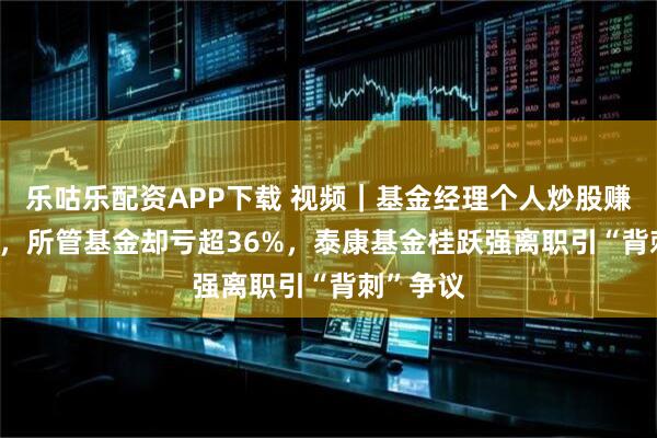 乐咕乐配资APP下载 视频｜基金经理个人炒股赚5000万，所管基金却亏超36%，泰康基金桂跃强离职引“背刺”争议