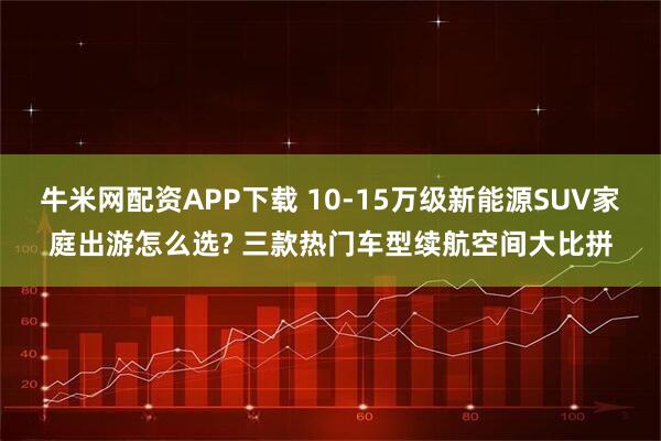 牛米网配资APP下载 10-15万级新能源SUV家庭出游怎么选? 三款热门车型续航空间大比拼