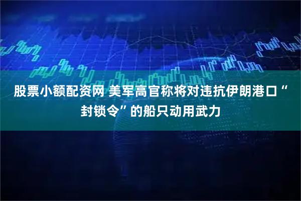 股票小额配资网 美军高官称将对违抗伊朗港口“封锁令”的船只动用武力