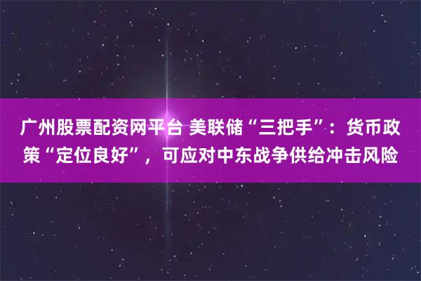 广州股票配资网平台 美联储“三把手”：货币政策“定位良好”，可应对中东战争供给冲击风险