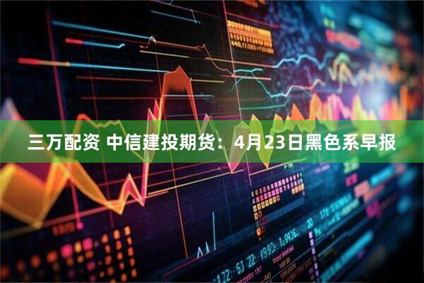 三万配资 中信建投期货：4月23日黑色系早报