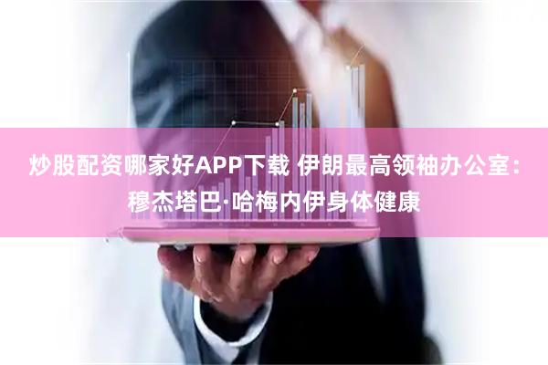 炒股配资哪家好APP下载 伊朗最高领袖办公室：穆杰塔巴·哈梅内伊身体健康