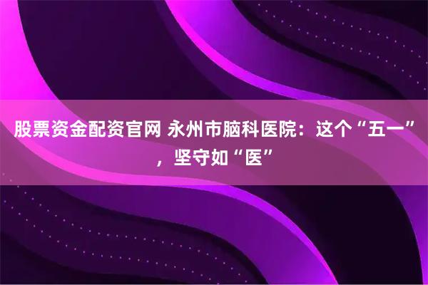 股票资金配资官网 永州市脑科医院：这个“五一”，坚守如“医”